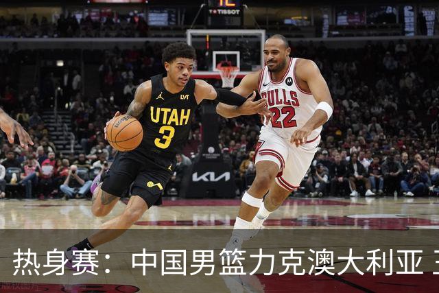 热身赛：中国男篮力克澳大利亚 王俊杰23+6+4赵继伟一度受伤